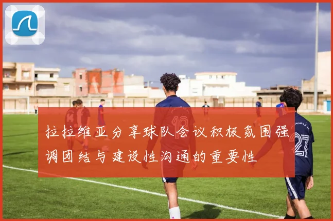 拉拉维亚分享球队会议积极氛围强调团结与建设性沟通的重要性