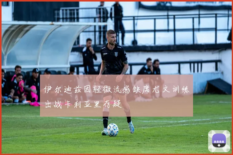 伊尔迪兹因轻微流感缺席尤文训练出战卡利亚里存疑