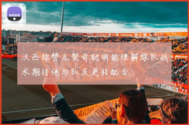 沃西称赞东契奇聪明能理解球队战术期待他与队友更好配合