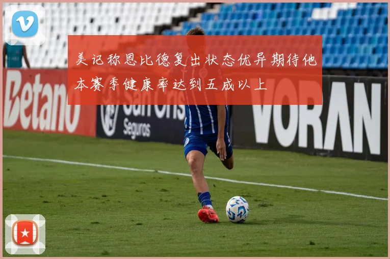 美记称恩比德复出状态优异期待他本赛季健康率达到五成以上