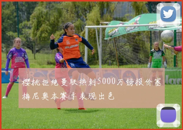 樱桃拒绝曼联热刺5000万镑报价塞梅尼奥本赛季表现出色
