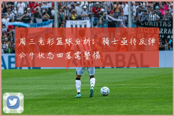 周三竞彩篮球分析：骑士亟待反弹公牛状态回落需警惕