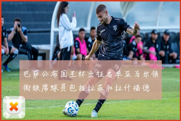 巴萨公布国王杯出征名单亚马尔领衔缺席球员包括拉菲和拉什福德