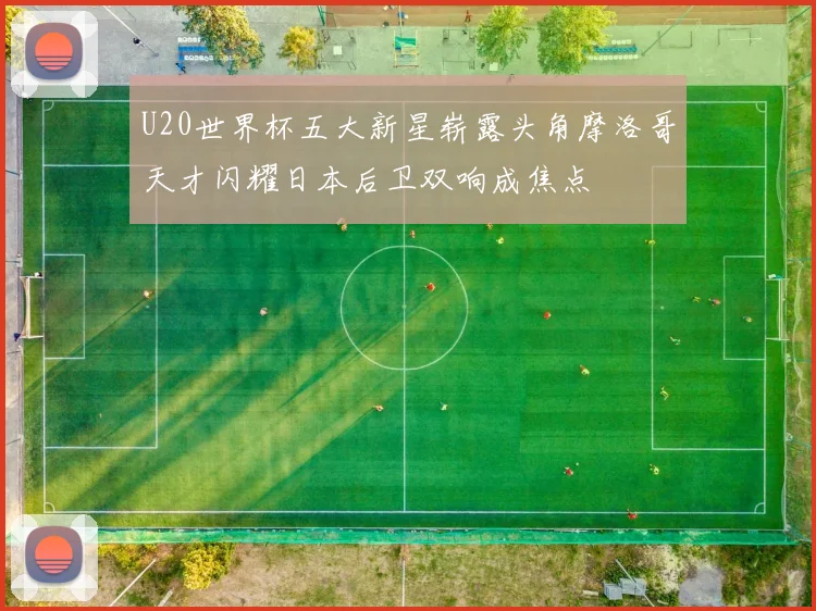 U20世界杯五大新星崭露头角摩洛哥天才闪耀日本后卫双响成焦点