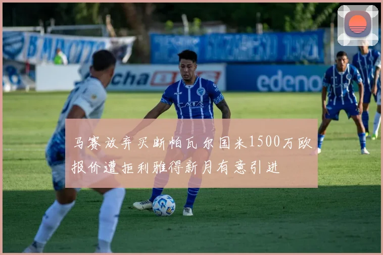 马赛放弃买断帕瓦尔国米1500万欧报价遭拒利雅得新月有意引进