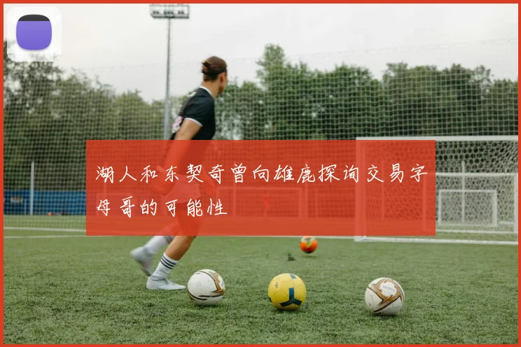 湖人和东契奇曾向雄鹿探询交易字母哥的可能性