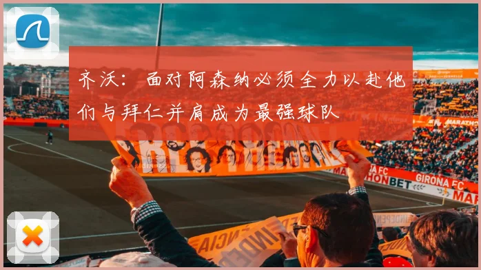 齐沃：面对阿森纳必须全力以赴他们与拜仁并肩成为最强球队