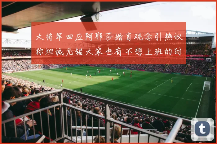 大将军回应阿耶莎婚育观念引热议称坦诚无错大家也有不想上班的时候