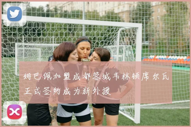 姆巴佩加盟成都蓉城韦林顿席尔瓦正式签约成为新外援