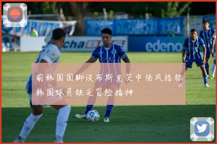 前韩国国脚谈布斯克茨中场风格称韩国球员缺乏冒险精神