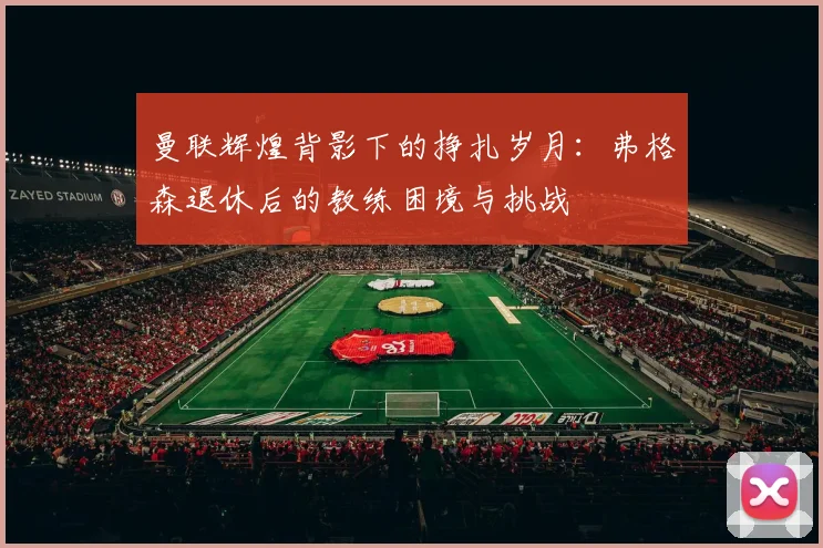 曼联辉煌背影下的挣扎岁月：弗格森退休后的教练困境与挑战