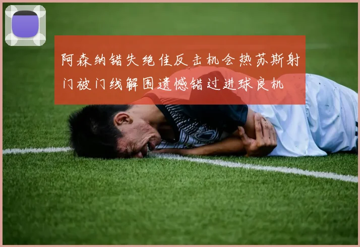 阿森纳错失绝佳反击机会热苏斯射门被门线解围遗憾错过进球良机