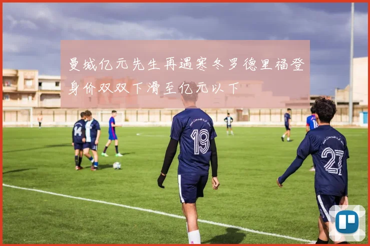 曼城亿元先生再遇寒冬罗德里福登身价双双下滑至亿元以下