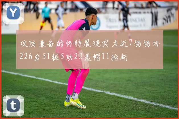 攻防兼备的怀特展现实力近7场场均226分51板5助23盖帽11抢断