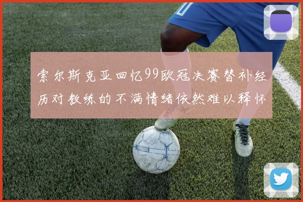 索尔斯克亚回忆99欧冠决赛替补经历对教练的不满情绪依然难以释怀