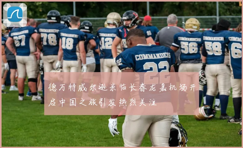 德万特威尔逊亲临长春龙嘉机场开启中国之旅引发热烈关注