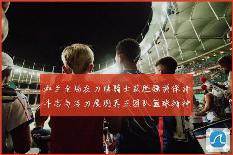 加兰全场发力助骑士获胜强调保持斗志与活力展现真正团队篮球精神