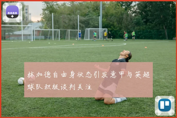林加德自由身状态引发意甲与英超球队积极谈判关注