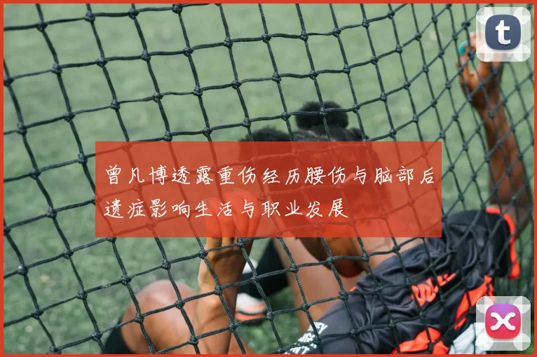 曾凡博透露重伤经历腰伤与脑部后遗症影响生活与职业发展