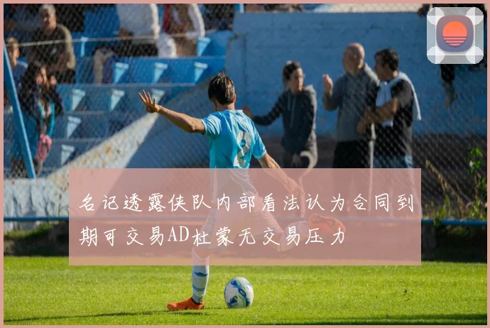 名记透露侠队内部看法认为合同到期可交易AD杜蒙无交易压力