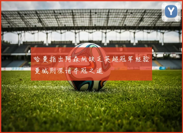 哈曼指出阿森纳缺乏英超冠军经验曼城则深谙夺冠之道