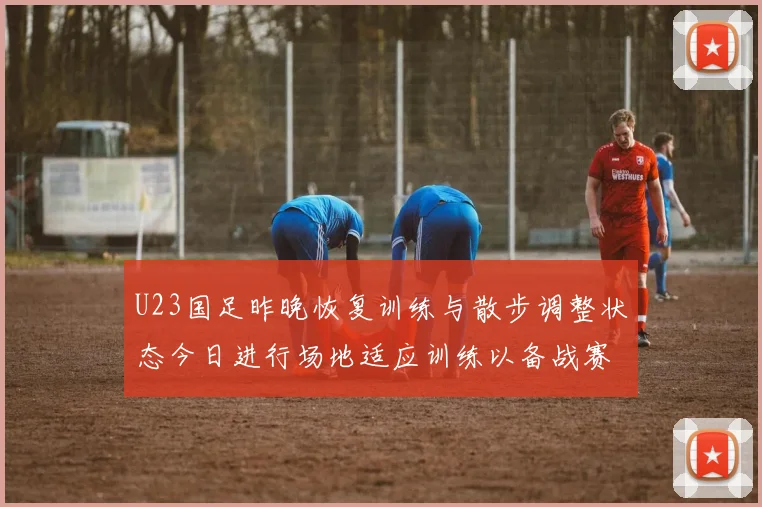 U23国足昨晚恢复训练与散步调整状态今日进行场地适应训练以备战赛事
