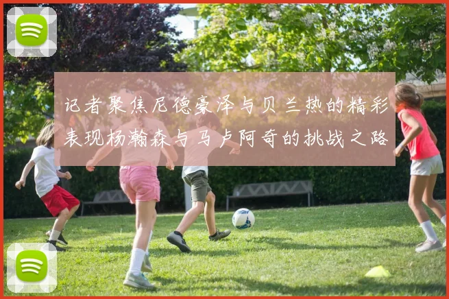 记者聚焦尼德豪泽与贝兰热的精彩表现杨瀚森与马卢阿奇的挑战之路依旧艰难