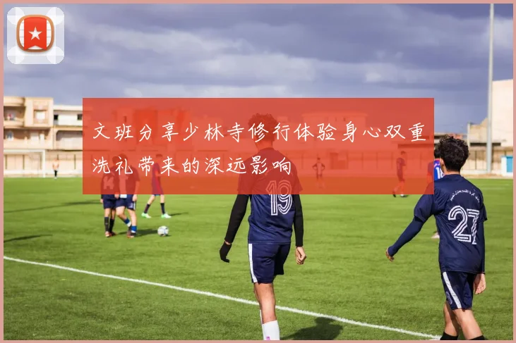 文班分享少林寺修行体验身心双重洗礼带来的深远影响
