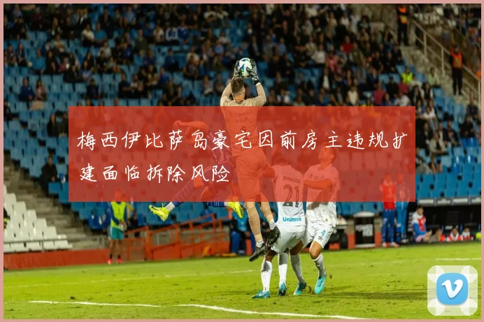 梅西伊比萨岛豪宅因前房主违规扩建面临拆除风险