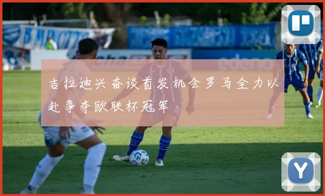 吉拉迪兴奋谈首发机会罗马全力以赴争夺欧联杯冠军