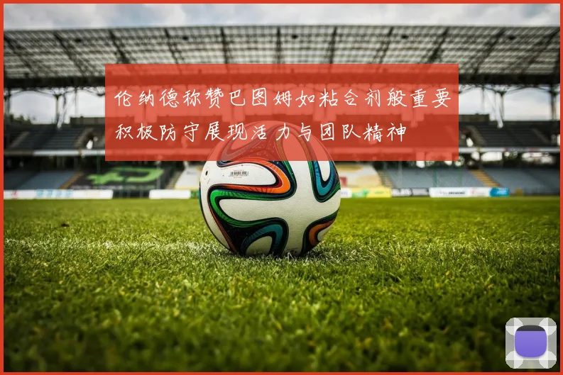 伦纳德称赞巴图姆如粘合剂般重要积极防守展现活力与团队精神