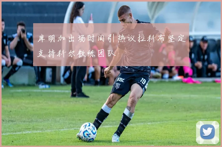 库明加出场时间引热议拉科布坚定支持科尔教练团队