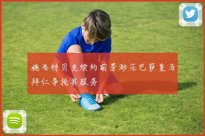 施洛特贝克续约前景渺茫巴萨皇马拜仁争抢其服务