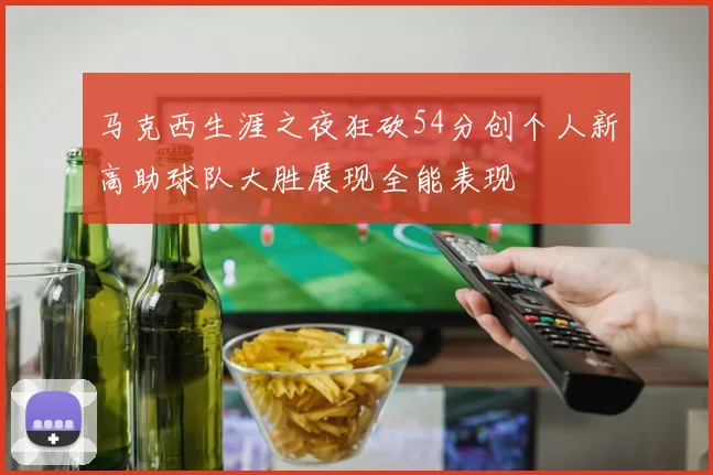马克西生涯之夜狂砍54分创个人新高助球队大胜展现全能表现