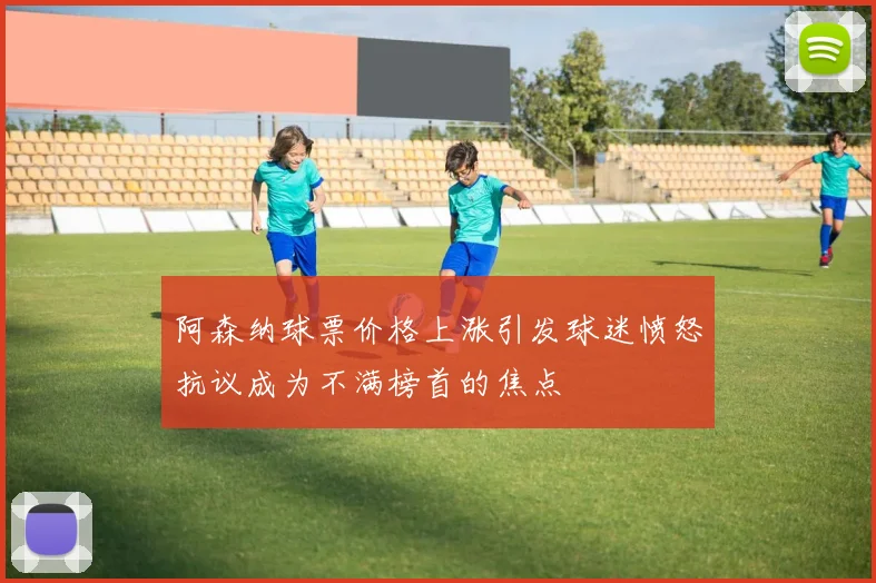 阿森纳球票价格上涨引发球迷愤怒抗议成为不满榜首的焦点