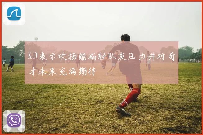 KD表示吹杨能减轻队友压力并对奇才未来充满期待