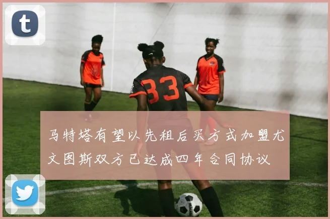 马特塔有望以先租后买方式加盟尤文图斯双方已达成四年合同协议