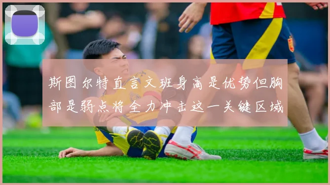 斯图尔特直言文班身高是优势但胸部是弱点将全力冲击这一关键区域
