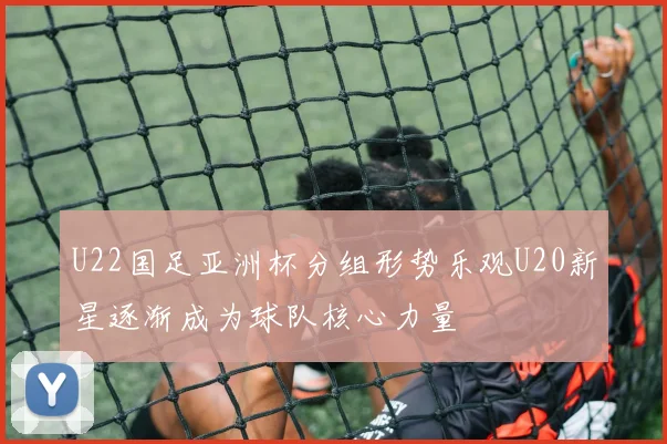 U22国足亚洲杯分组形势乐观U20新星逐渐成为球队核心力量