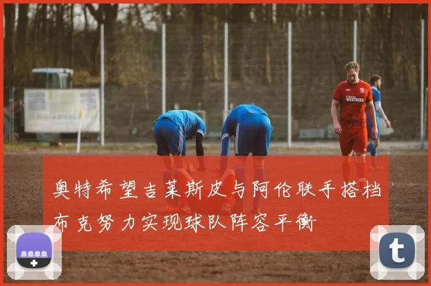 奥特希望吉莱斯皮与阿伦联手搭档布克努力实现球队阵容平衡