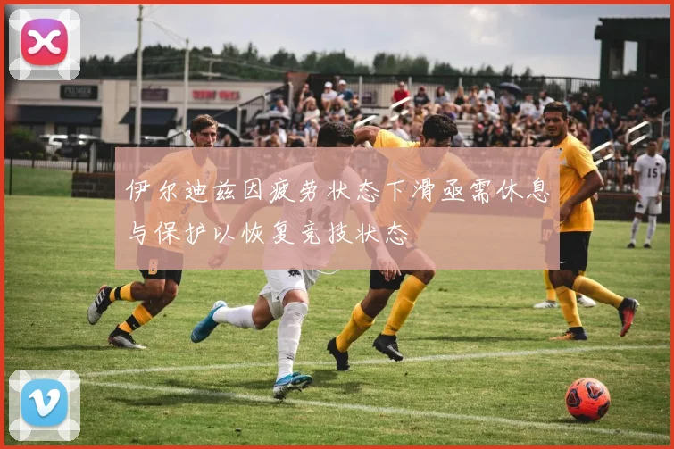 伊尔迪兹因疲劳状态下滑亟需休息与保护以恢复竞技状态