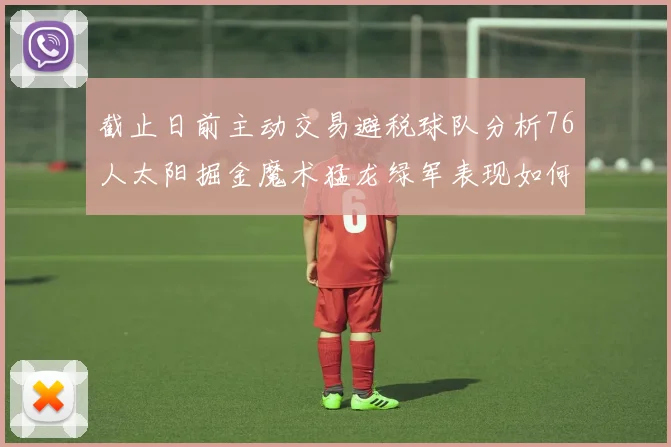 截止日前主动交易避税球队分析76人太阳掘金魔术猛龙绿军表现如何