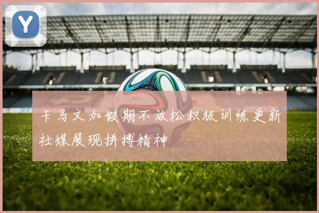 卡马文加假期不放松积极训练更新社媒展现拼搏精神
